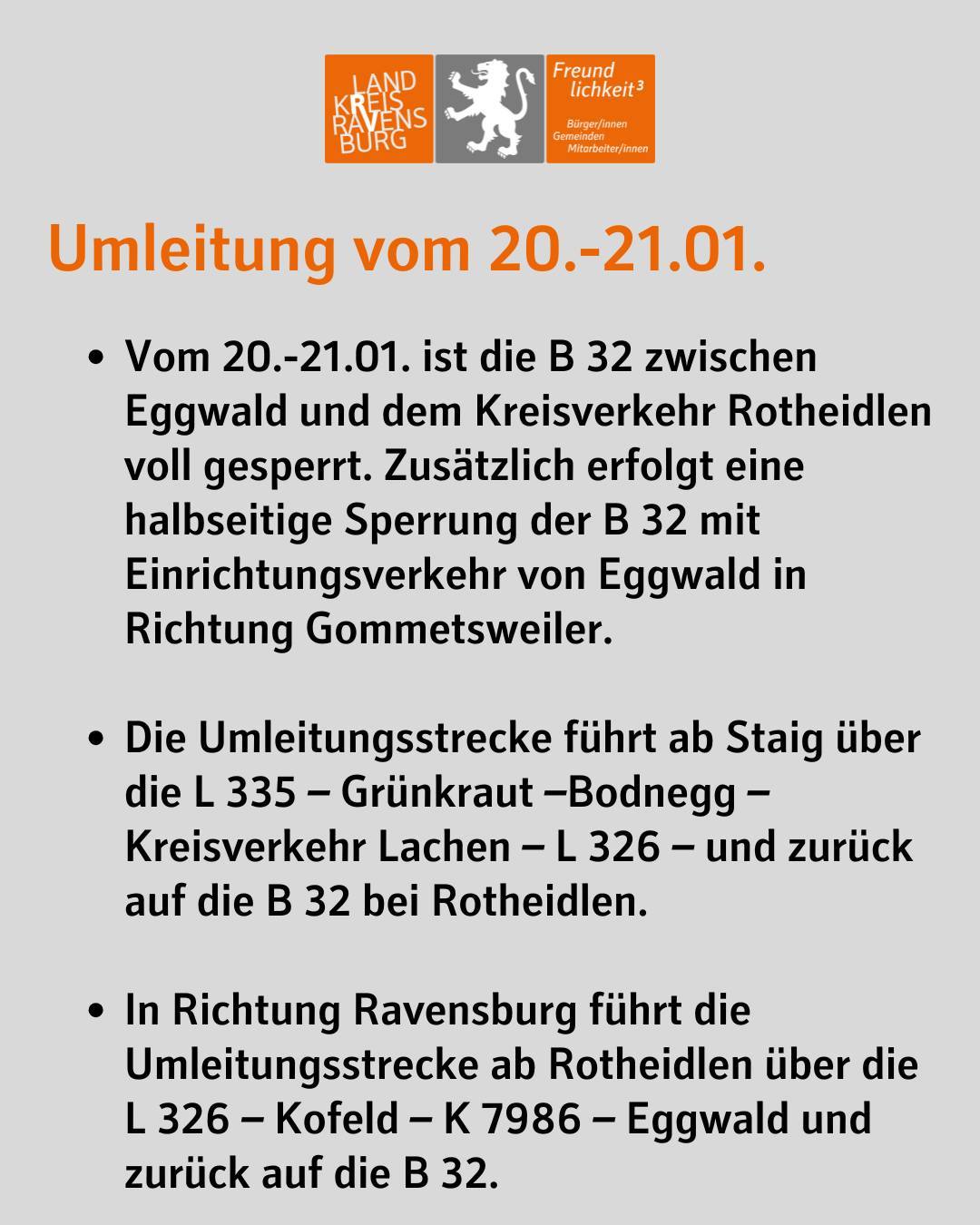 Umleitung vom 20.-21.01.
Vom 20.-21.01. ist die B 32 zwischen Eggwald und dem Kreisverkehr Rotheidlen voll gesperrt. Zusätzlich erfolgt eine halbseitige Sperrung der B 32 mit Einrichtungsverkehr von Eggwald in Richtung Gommetsweiler.
Die Umleitungsstrecke führt ab Staig über die L 335 – Grünkraut –Bodnegg – Kreisverkehr Lachen – L 326 – und zurück auf die B 32 bei Rotheidlen.
In Richtung Ravensburg führt die Umleitungsstrecke ab Rotheidlen über die L 326 – Kofeld – K 7986 – Eggwald und zurück auf die B 32.