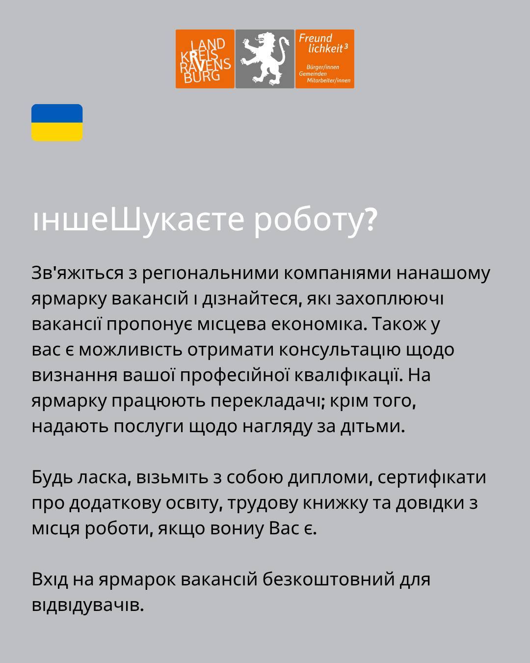 Bildtext: іншеШукаєте роботу? Зв'яжіться з регіональними компаніями нанашому ярмарку вакансій і дізнайтеся, які захоплюючі вакансії пропонує місцева економіка. Також у
вас є можливість отримати консультацію щодо визнання вашої професійної кваліфікації. На ярмарку працюють перекладачі; крім того, надають послуги щодо нагляду за дітьми.
Будь ласка, візьміть з собою дипломи, сертифікати про додаткову освіту, трудову книжку та довідки з місця роботи, якщо вониу Вас є.
Вхід на ярмарок вакансій безкоштовний для відвідувачів.