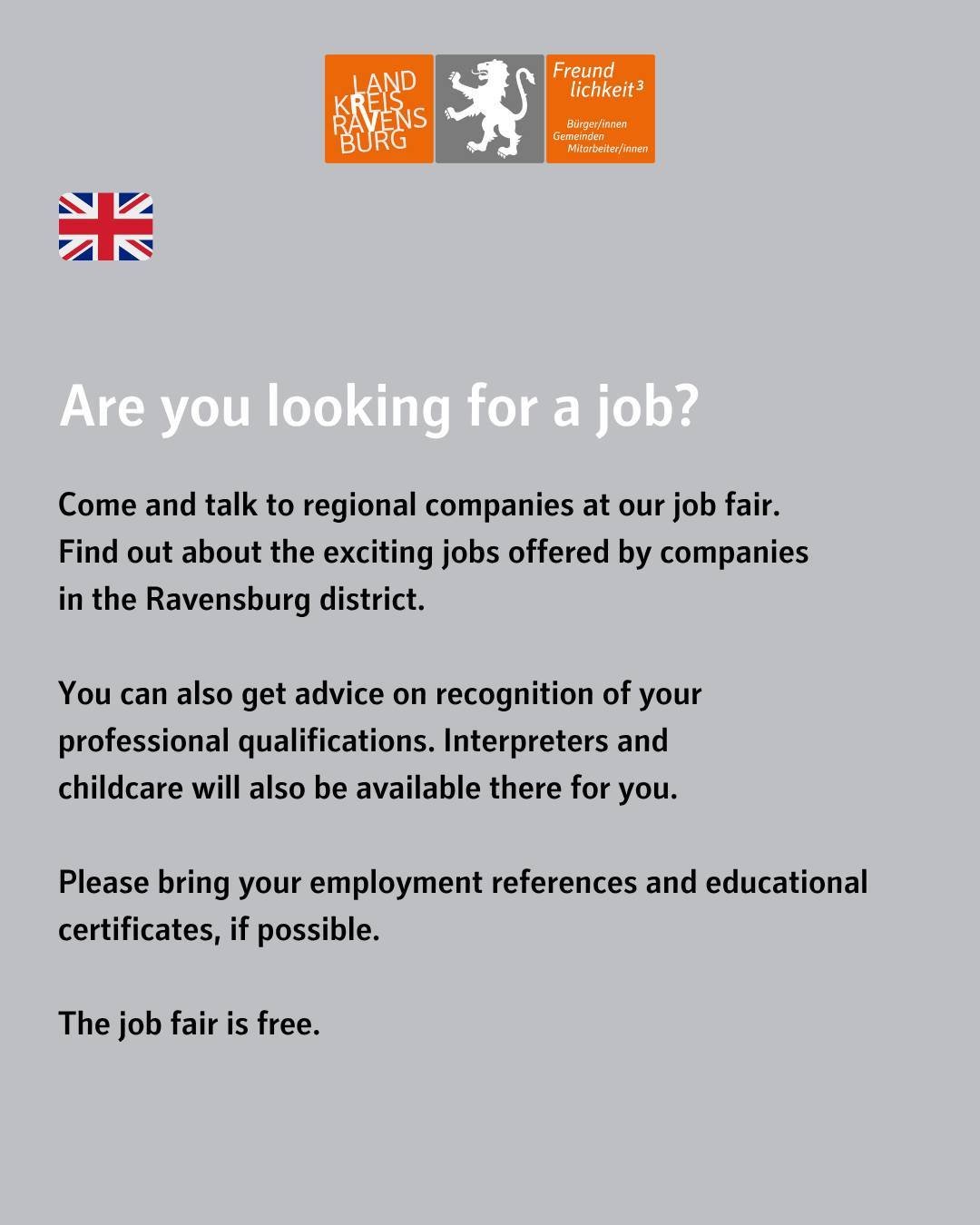 Bildtext: Are you looking for a job? Come and talk to regional companies at our job fair.
Find out about the exciting jobs offered by companies
in the Ravensburg district.
You can also get advice on recognition of your
professional qualifications. Interpreters and
childcare will also be available there for you.
Please bring your employment references and educational certificates, if possible.
The job fair is free.