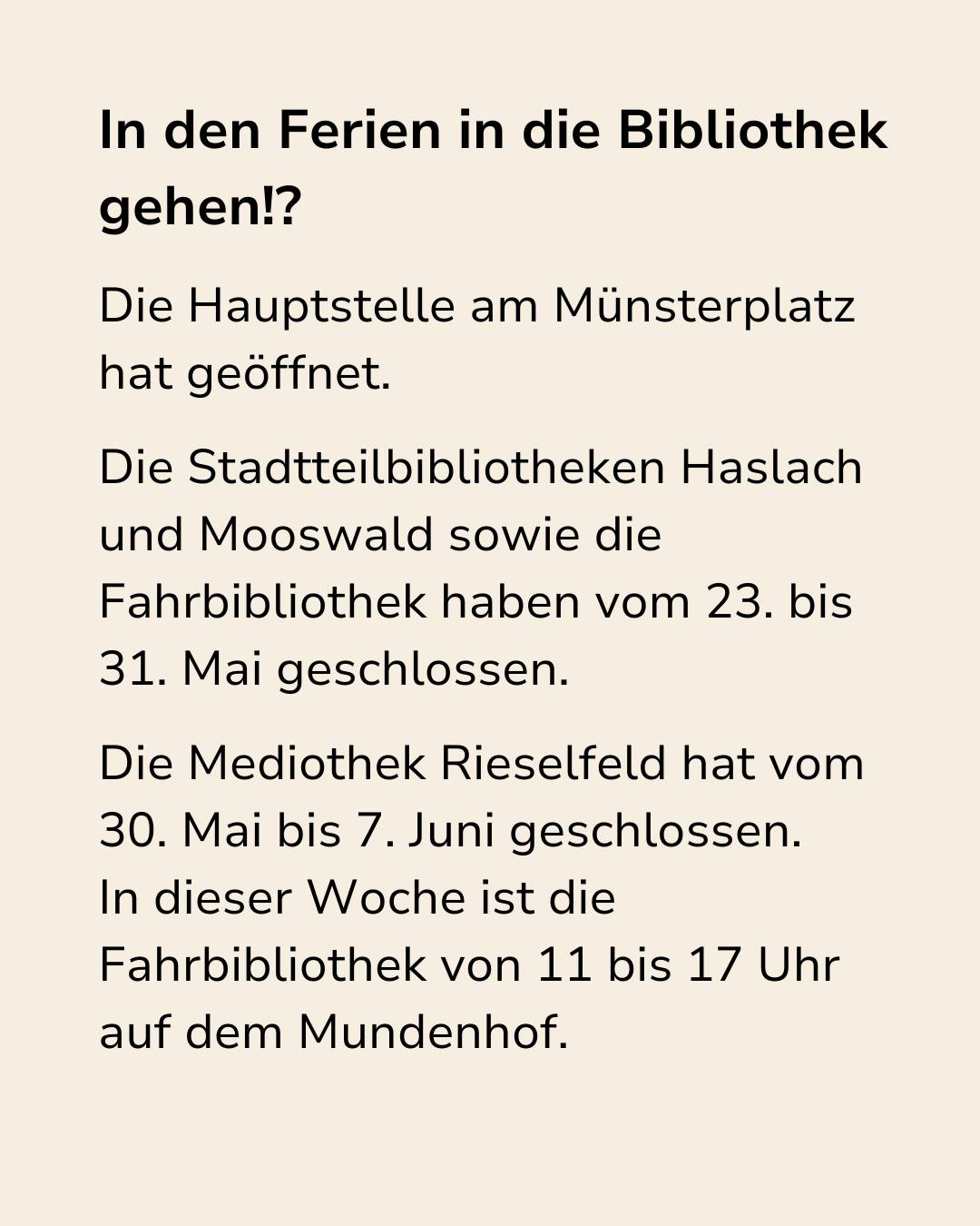 In den Ferien in die Bibliothek gehen!? Die Hauptstelle am Münsterplatz hat geöffnet. Die Stadtteilbibliotheken Haslach und Mooswald sowie die Fahrbibliothek haben vom 23. bis 31. Mai geschlossen. Die Mediothek Rieselfeld hat vom 30. Mai bis 7. Juni geschlossen. In dieser Woche ist die Fahrbibliothek von 11 bis 17 Uhr auf dem Mundenhof. (KI-Alternativtext)