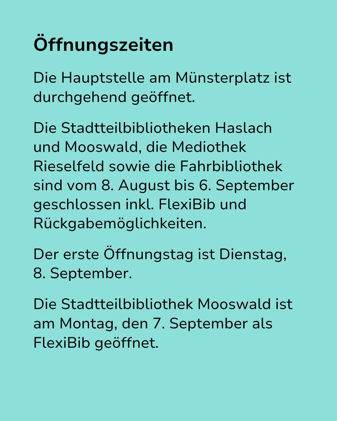 Text auf türkisem Hintergrund mit der Überschrift „Öffnungszeiten“. Der Text besagt, dass die Hauptstelle am Münsterplatz durchgehend geöffnet ist, während die Stadtteilbibliotheken Haslach und Mooswald, die Mediothek Rieselfeld sowie die Fahrbibliothek vom 8. August bis 6. September geschlossen sind, inklusive FlexiBib und Rückgabemöglichkeiten. Der erste Öffnungstag ist Dienstag, 8. September, wobei die Bibliothek Mooswald am Montag, 7. September als FlexiBib öffnet. (KI-Alternativtext)