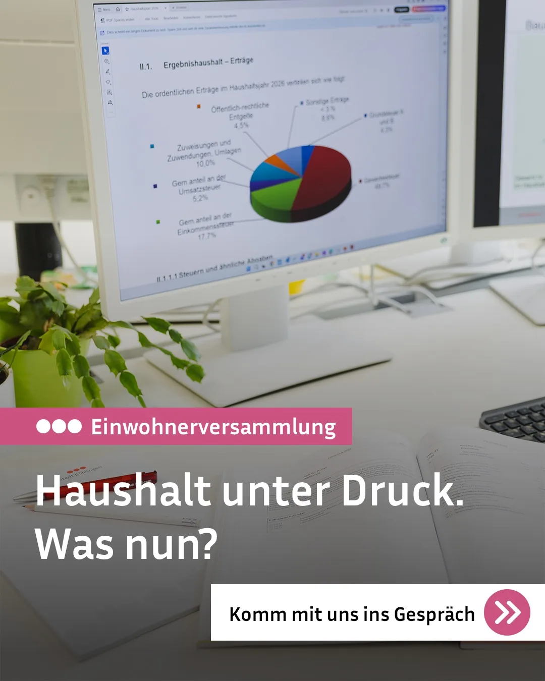Computerbildschirm zeigt eine Kuchendiagramm-Analyse zum Ergebnishaushalt mit verschiedenen Einnahmequellen im Jahr 2026. Im Vordergrund liegen offene Unterlagen auf einem Schreibtisch neben einer Pflanze, überlagert von der weißen Schrift "Haushalt unter Druck. Was nun?" und dem rosa Banner "Einwohnerversammlung". Unten rechts befindet sich ein Button mit dem Text "Komm mit uns ins Gespräch" und zwei Pfeilen. (KI-Alternativtext)