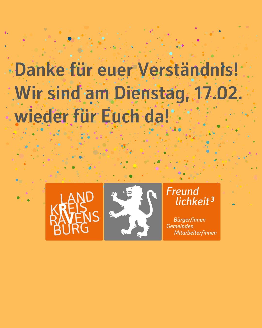 Oranger Hintergrund mit Konfetti-Abbildung im Hintergrund. Zu sehen ist das Logo des Landkreises. Orange und Grau eingefärbt mit dem Schriftzug "Landkreis Ravensburg" und "Freundlichkeit noch 3".

Bildtext: Danke für euer Verständnis!
Wir sind am Dienstag, 17.02. wieder für Euch da!