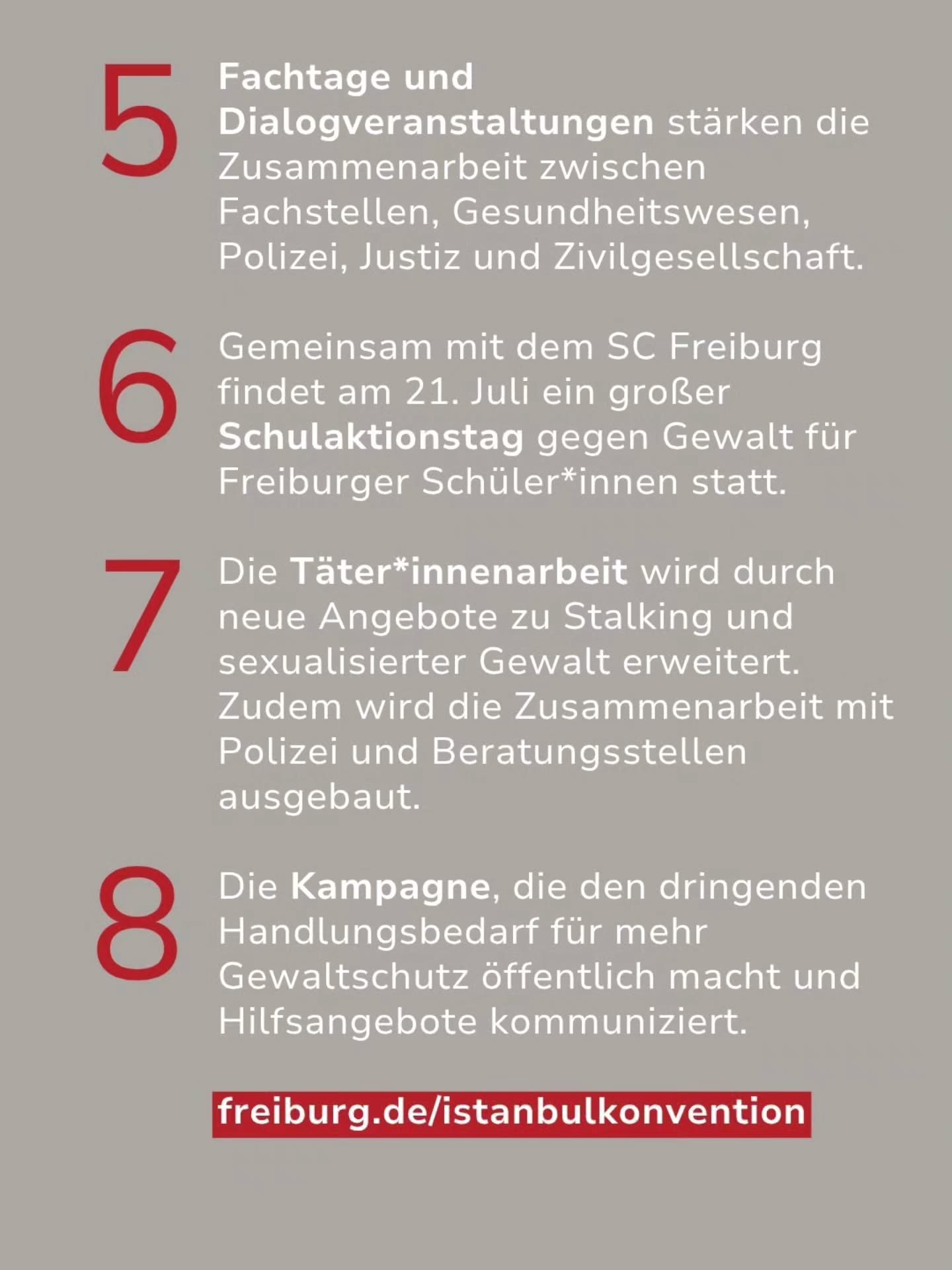 Auf grauem Hintergrund sind die Punkte 5 bis 8 einer Liste in weißer Schrift mit roten Nummern aufgeführt. Die Texte beschreiben die Stärkung der Zusammenarbeit, einen Schulaktionstag am 21. Juli, erweiterte Täterarbeit zu Stalking und sexualisierter Gewalt sowie eine Kampagne zum Gewaltschutz. Am unteren Rand steht der Link freiburg.de/istanbulkonvention. (KI-Alternativtext)