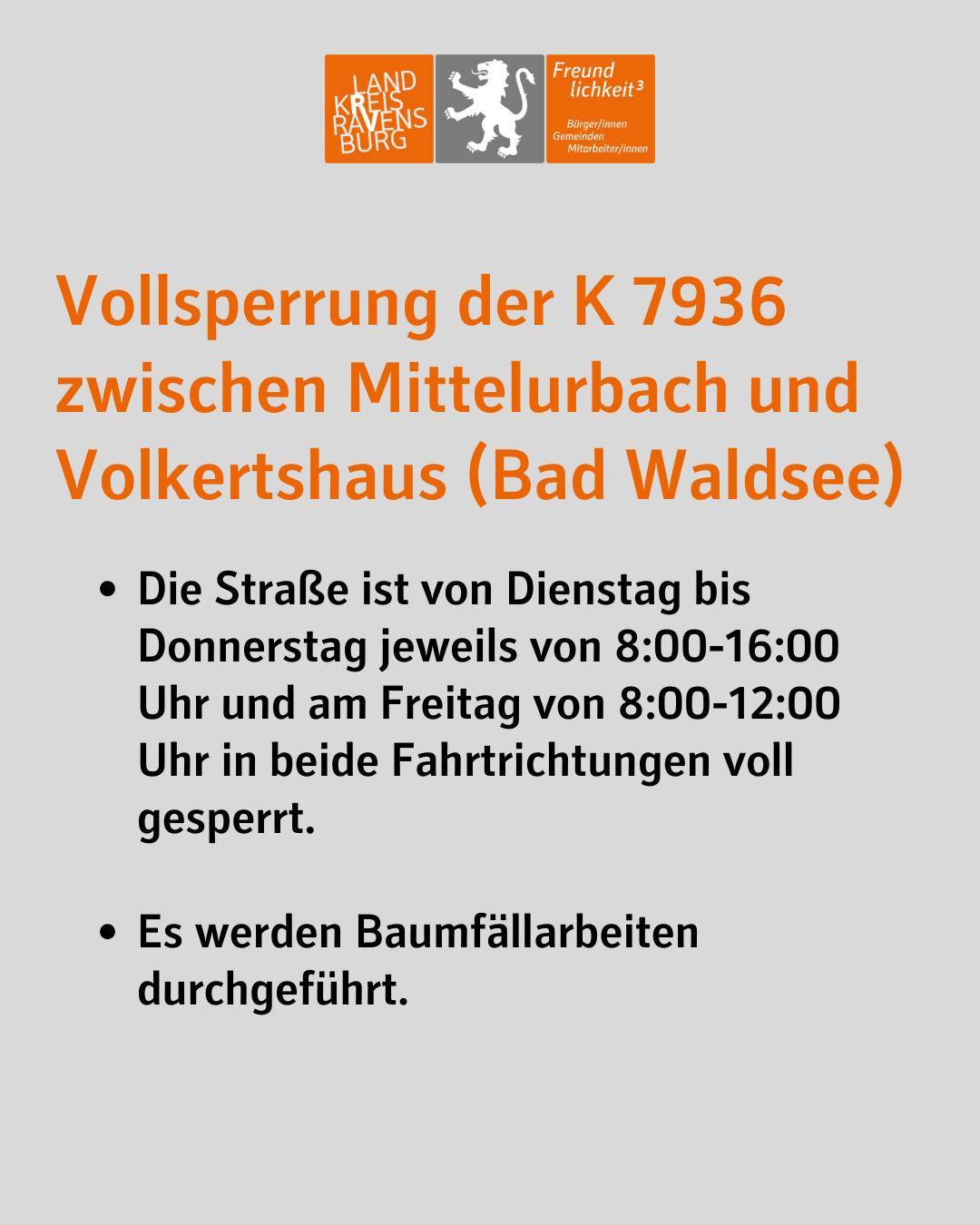 Vollsperrung der K 7936 zwischen Mittelurbach und Volkertshaus (Bad Waldsee)
Die Straße ist von Dienstag bis Donnerstag jeweils von 8:00-16:00 Uhr und am Freitag von 8:00-12:00 Uhr in beide Fahrtrichtungen voll gesperrt.
Es werden Baumfällarbeiten durchgeführt.