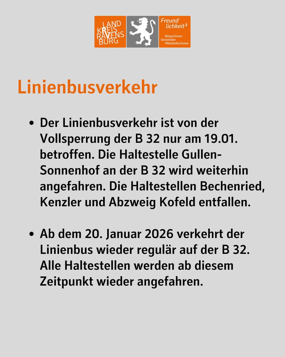 Linienbusverkehr
Der Linienbusverkehr ist von der Vollsperrung der B 32 nur am 19.01. betroffen. Die Haltestelle Gullen-Sonnenhof an der B 32 wird weiterhin angefahren. Die Haltestellen Bechenried, Kenzler und Abzweig Kofeld entfallen.
Ab dem 20. Januar 2026 verkehrt der Linienbus wieder regulär auf der B 32. Alle Haltestellen werden ab diesem Zeitpunkt wieder angefahren.
