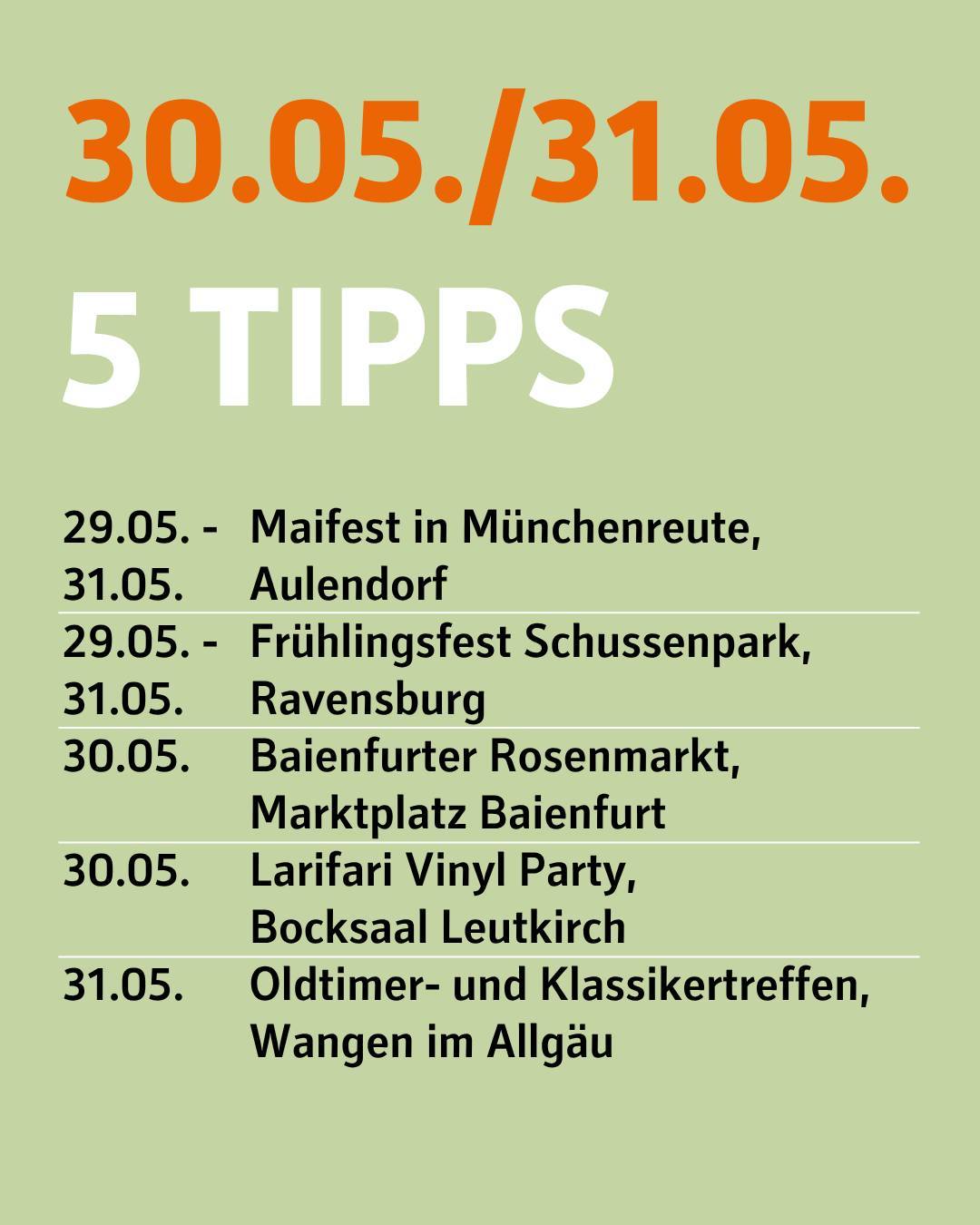 30. und 31. Mai. 5 Tipps. 29.-31. Mai Maifest in Münchenreute, Aulendorf. 29.-31. Mai Frühlingsfest Schussenpark, Ravensburg. 30. Mai Baienfurter Rosenmarkt auf dem Marktplatz in Baienfurt. 30. Mai Larifari Vinyl Party im Blocksaal in Leutkirch. 31. Mai Oldtimer- und Klassikertreffen in Wangen im Allgäu.