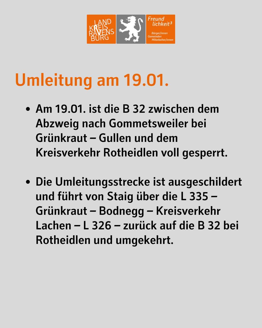 Umleitung am 19.01.
Am 19.01. ist die B 32 zwischen dem Abzweig nach Gommetsweiler bei Grünkraut – Gullen und dem Kreisverkehr Rotheidlen voll gesperrt.
Die Umleitungsstrecke ist ausgeschildert und führt von Staig über die L 335 – Grünkraut – Bodnegg – Kreisverkehr Lachen – L 326 – zurück auf die B 32 bei Rotheidlen und umgekehrt.