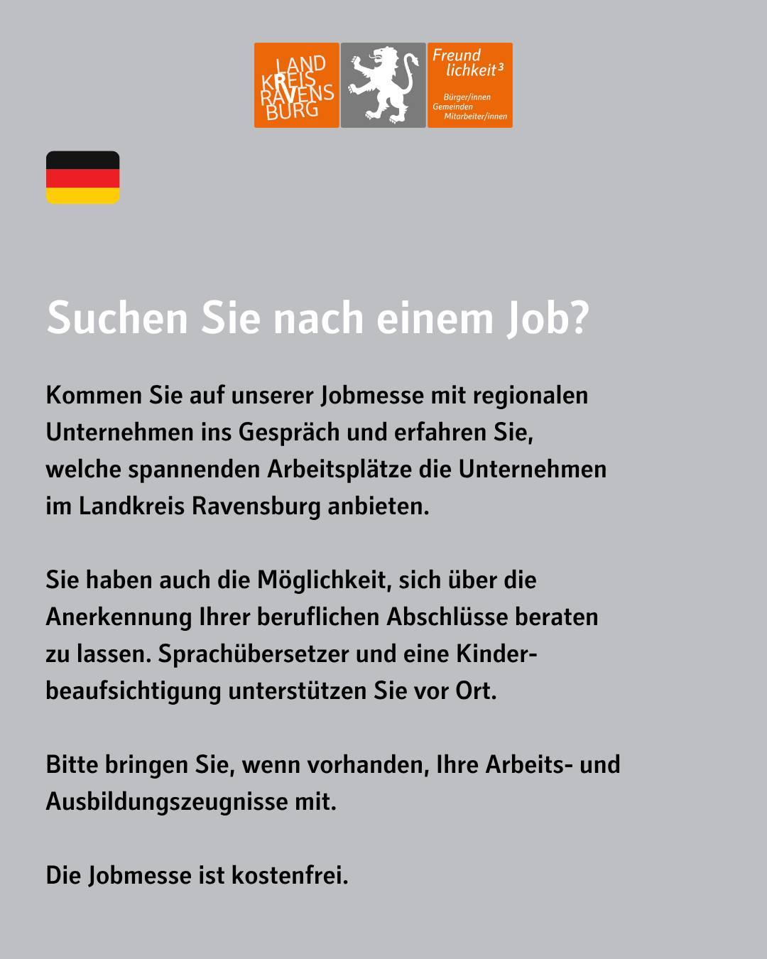 Bildtext: Suchen Sie nach einem Job? Kommen Sie auf unserer Jobmesse mit regionalen Unternehmen ins Gespräch und erfahren Sie,
welche spannenden Arbeitsplätze die Unternehmen
im Landkreis Ravensburg anbieten.
Sie haben auch die Möglichkeit, sich über die
Anerkennung Ihrer beruflichen Abschlüsse beraten
zu lassen. Sprachübersetzer und eine Kinder-
beaufsichtigung unterstützen Sie vor Ort.
Bitte bringen Sie, wenn vorhanden, Ihre Arbeits- und Ausbildungszeugnisse mit.
Die Jobmesse ist kostenfrei.